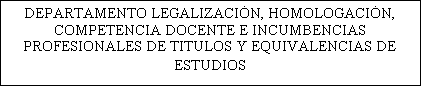 Cuadro de texto: DEPARTAMENTO LEGALIZACIN, HOMOLOGACIN,  COMPETENCIA DOCENTE E INCUMBENCIAS PROFESIONALES DE TITULOS Y EQUIVALENCIAS DE ESTUDIOS